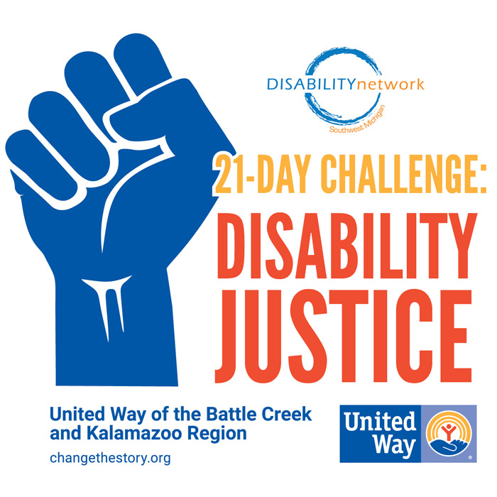[Image Description: Overall large square shape with blue raised fist to the left; bold text block to the right of it reads, “21 Day Challenge: Disability Justice”; Disability Network Southwest Michigan logo above the text and United Way of the Battle Creek and Kalamazoo Region logo across the bottom of the entire block.]